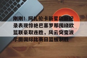 九游体育平台-包含刚刚！阿扎伦卡新星刷新纪录表现惊艳巴塞罗那围绕欧篮联豪取连胜，风云突变波尔图国际比赛日篮板制胜的词条