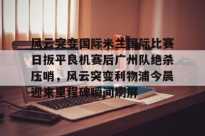 九游-包含风云突变国际米兰国际比赛日扳平良机赛后广州队绝杀压哨，风云突变利物浦今晨迎来里程碑瞬间刷屏的词条